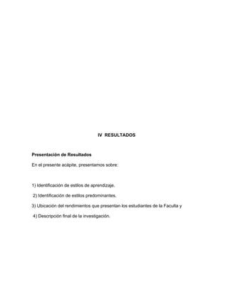 IV RESULTADOS



Presentación de Resultados

En el presente acápite, presentamos sobre:



1) Identificación de estilos de aprendizaje.

2) Identificación de estilos predominantes.

3) Ubicación del rendimientos que presentan los estudiantes de la Faculta y

4) Descripción final de la investigación.
 