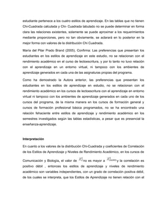 estudiante pertenece a los cuatro estilos de aprendizaje. En las tablas que no tienen
Chi-Cuadrada calculada y Chi- Cuadrada tabulado no se puede determinar en forma
clara las relaciones existentes, solamente se puede aproximar a los requerimientos
mediante proporciones, pero no tan obviamente, se aclarará en lo posterior en la
mejor forma con valores de la distribución Chi Cuadrada.

María del Pilar Prado Brand (2005), Confirma: Las preferencias que presentan los
estudiantes en los estilos de aprendizaje en este estudio, no se relacionan con el
rendimiento académico en el curso de lectoescritura, y por lo tanto no tuvo relación
con el aprendizaje en un entorno virtual, ni tampoco con los ambientes de
aprendizaje generados en cada una de las asignaturas propias del programa.

Como ha demostrado la Autora anterior, las preferencias que presentan los
estudiantes en los estilos de aprendizaje en estudio, no se relacionan con el
rendimiento académico en los cursos de lectoescritura con el aprendizaje en entorno
virtual ni tampoco con los ambientes de aprendizaje generados en cada uno de los
cursos del programa, de la misma manera en los cursos de formación general y
cursos de formación profesional básica programados, no se ha encontrado una
relación fehaciente entre estilos de aprendizaje y rendimiento académico en los
semestres investigados según las tablas estadísticas, a pesar que es presencial la
enseñanza-aprendizaje.



Interpretación

En cuanto a los valores de la distribución Chi-Cuadrada y coeficientes de Correlación
de los Estilos de Aprendizaje y Niveles de Rendimiento Académico, en los cursos de

Comunicación y Biología, el valor de      no es mayor a           y la correlación es
positivo débil , entonces los estilos de aprendizaje y niveles de rendimiento
académico son variables independientes, con un grado de correlación positiva débil,
de los cuales se interpreta, que los Estilos de Aprendizaje no tienen relación con el
 