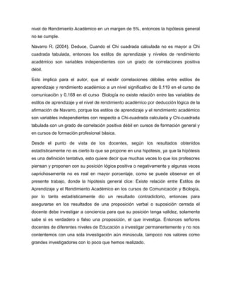 nivel de Rendimiento Académico en un margen de 5%, entonces la hipótesis general
no se cumple.

Navarro R. (2004). Deduce, Cuando el Chi cuadrada calculada no es mayor a Chi
cuadrada tabulada, entonces los estilos de aprendizaje y niveles de rendimiento
académico son variables independientes con un grado de correlaciones positiva
débil.

Esto implica para el autor, que al existir correlaciones débiles entre estilos de
aprendizaje y rendimiento académico a un nivel significativo de 0.119 en el curso de
comunicación y 0.168 en el curso Biología no existe relación entre las variables de
estilos de aprendizaje y el nivel de rendimiento académico por deducción lógica de la
afirmación de Navarro, porque los estilos de aprendizaje y el rendimiento académico
son variables independientes con respecto a Chi-cuadrada calculada y Chi-cuadrada
tabulada con un grado de correlación positiva débil en cursos de formación general y
en cursos de formación profesional básica.

Desde el punto de vista de los docentes, según los resultados obtenidos
estadísticamente no es cierto lo que se propone en una hipótesis, ya que la hipótesis
es una definición tentativa, esto quiere decir que muchas veces lo que los profesores
piensan y proponen con su posición lógica positiva o negativamente y algunas veces
caprichosamente no es real en mayor porcentaje, como se puede observar en el
presente trabajo, donde la hipótesis general dice: Existe relación entre Estilos de
Aprendizaje y el Rendimiento Académico en los cursos de Comunicación y Biología,
por lo tanto estadísticamente dio un resultado contradictorio, entonces para
asegurarse en los resultados de una proposición verbal o suposición cerrada el
docente debe investigar a conciencia para que su posición tenga validez, solamente
sabe si es verdadero o falso una proposición, el que investiga. Entonces señores
docentes de diferentes niveles de Educación a investigar permanentemente y no nos
contentemos con una sola investigación aún minúscula, tampoco nos valores como
grandes investigadores con lo poco que hemos realizado.
 