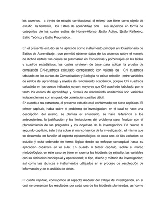 los alumnos, a través de estudio correlacional; el mismo que tiene como objeto de
estudio la temática, los Estilos de aprendizaje con      sus aspectos en forma de
categorías de los cuatro estilos de Honey-Alonso :Estilo Activo, Estilo Reflexivo,
Estilo Teórico y Estilo Pragmático.


En el presente estudio se ha aplicado como instrumento principal un Cuestionario de
Estilos de Aprendizaje , que permitió obtener datos de los alumnos sobre el manejo
de dichos estilos; los cuales se plasmaron en frecuencias y porcentajes en las tablas
y cuadros estadísticos; los cuales sirvieron de base para aplicar la prueba de
correlación Chi-cuadrada calculado comparando con valores de           Chi cuadrada
tabulado en los cursos de Comunicación y Biología no existe relación entre variables
de estilos de aprendizaje y niveles de rendimiento académico, porque Chi cuadrada
calculada en los cursos indicados no son mayores que Chi cuadrado tabulado, por lo
tanto los estilos de aprendizaje y niveles de rendimiento académico son variables
independientes con un grado de correlación positivo débil.
En cuanto a su estructura, el presente estudio está conformado por siete capítulos. El
primer capítulo, habla sobre el problema de investigación; en el cual se hace una
descripción del mismo, se plantea el enunciado, se hace referencia a los
antecedentes, la justificación y las limitaciones del problema para finalizar con el
planteamiento de las preguntas y los objetivos de la investigación. En cuanto al
segundo capítulo, éste trata sobre el marco teórico de la investigación, el mismo que
se desarrolla en función al aspecto epistemológico de cada una de las variables de
estudio y está ordenado en forma lógica desde su enfoque conceptual hasta su
aplicación didáctica en el aula. En cuanto al tercer capítulo, sobre el marco
metodológico, en éste caso se tiene en cuenta las hipótesis de estudio; las variables
con su definición conceptual y operacional; el tipo, diseño y método de investigación;
así como las técnicas e instrumentos utilizados en el proceso de recolección de
información y en el análisis de datos.


El cuarto capítulo, corresponde al aspecto medular del trabajo de investigación, en el
cual se presentan los resultados por cada una de las hipótesis planteadas; así como
 