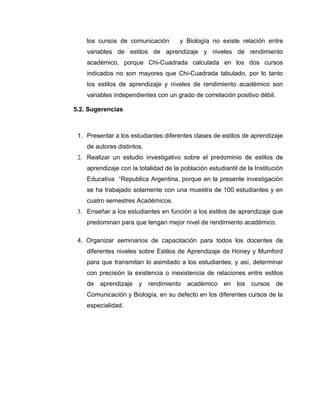 los cursos de comunicación         y Biología no existe relación entre
    variables de estilos de aprendizaje y niveles de rendimiento
    académico, porque Chi-Cuadrada calculada en los dos cursos
    indicados no son mayores que Chi-Cuadrada tabulado, por lo tanto
    los estilos de aprendizaje y niveles de rendimiento académico son
    variables independientes con un grado de correlación positivo débil.

5.2. Sugerencias



 1. Presentar a los estudiantes diferentes clases de estilos de aprendizaje
    de autores distintos.
 2. Realizar un estudio investigativo sobre el predominio de estilos de
    aprendizaje con la totalidad de la población estudiantil de la Institución
    Educativa “Republica Argentina, porque en la presente investigación
    se ha trabajado solamente con una muestra de 100 estudiantes y en
    cuatro semestres Académicos.
 3. Enseñar a los estudiantes en función a los estilos de aprendizaje que
    predominan para que tengan mejor nivel de rendimiento académico.

 4. Organizar seminarios de capacitación para todos los docentes de
    diferentes niveles sobre Estilos de Aprendizaje de Honey y Mumford
    para que transmitan lo asimilado a los estudiantes; y así, determinar
    con precisión la existencia o inexistencia de relaciones entre estilos
    de   aprendizaje   y rendimiento académico en los             cursos   de
    Comunicación y Biología, en su defecto en los diferentes cursos de la
    especialidad.
 