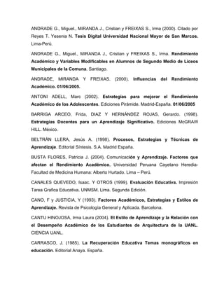 ANDRADE G., Miguel., MIRANDA J., Cristian y FREIXAS S., Irma (2000). Citado por
Reyes T. Yesenia N. Tesis Digital Universidad Nacional Mayor de San Marcos.
Lima-Perú.

ANDRADE G., Miguel., MIRANDA J., Cristian y FREIXAS S., Irma. Rendimiento
Académico y Variables Modificables en Alumnos de Segundo Medio de Liceos
Municipales de la Comuna. Santiago.

ANDRADE,        MIRANDA   Y   FREIXAS.    (2000).   Influencias   del   Rendimiento
Académico. 01/06/2005.

ANTONI ADELL, Marc (2002). Estrategias para mejorar el Rendimiento
Académico de los Adolescentes. Ediciones Pirámide. Madrid-España. 01/06/2005

BARRIGA ARCEO, Frida, DIAZ Y HERNÁNDEZ ROJAS, Gerardo. (1998).
Estrategias Docentes para un Aprendizaje Significativo. Ediciones McGRAW
HILL. México.

BELTRÁN LLERA, Jesús A. (1998). Procesos, Estrategias y Técnicas de
Aprendizaje. Editorial Síntesis. S.A. Madrid España.

BUSTA FLORES, Patricia J. (2004). Comunicación y Aprendizaje. Factores que
afectan el Rendimiento Académico. Universidad Peruana Cayetano Heredia-
Facultad de Medicina Humana: Alberto Hurtado. Lima – Perú.

CANALES QUEVEDO, Isaac. Y OTROS (1999). Evaluación Educativa. Impresión
Tarea Grafica Educativa. UNMSM. Lima. Segunda Edición.

CANO, F y JUSTICIA, Y (1993). Factores Académicos, Estrategias y Estilos de
Aprendizaje. Revista de Psicología General y Aplicada. Barcelona.

CANTU HINOJOSA, Irma Laura (2004). El Estilo de Aprendizaje y la Relación con
el Desempeño Académico de los Estudiantes de Arquitectura de la UANL.
CIENCIA UANL.

CARRASCO, J. (1985). La Recuperación Educativa Temas monográficos en
educación. Editorial Anaya. España.
 
