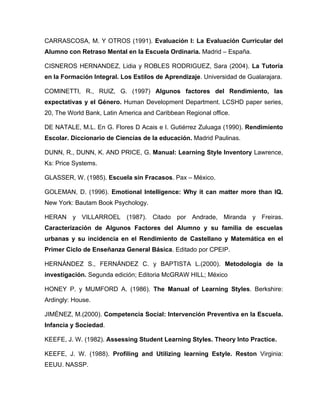 CARRASCOSA, M. Y OTROS (1991). Evaluación I: La Evaluación Curricular del
Alumno con Retraso Mental en la Escuela Ordinaria. Madrid – España.

CISNEROS HERNANDEZ, Lidia y ROBLES RODRIGUEZ, Sara (2004). La Tutoría
en la Formación Integral. Los Estilos de Aprendizaje. Universidad de Gualarajara.

COMINETTI, R., RUIZ, G. (1997) Algunos factores del Rendimiento, las
expectativas y el Género. Human Development Department. LCSHD paper series,
20, The World Bank, Latin America and Caribbean Regional office.

DE NATALE, M.L. En G. Flores D Acais e I. Gutiérrez Zuluaga (1990). Rendimiento
Escolar. Diccionario de Ciencias de la educación. Madrid Paulinas.

DUNN, R., DUNN, K. AND PRICE, G. Manual: Learning Style Inventory Lawrence,
Ks: Price Systems.

GLASSER, W. (1985). Escuela sin Fracasos. Pax – México.

GOLEMAN, D. (1996). Emotional Intelligence: Why it can matter more than IQ.
New York: Bautam Book Psychology.

HERAN y VILLARROEL (1987). Citado por Andrade, Miranda y Freiras.
Caracterización de Algunos Factores del Alumno y su familia de escuelas
urbanas y su incidencia en el Rendimiento de Castellano y Matemática en el
Primer Ciclo de Enseñanza General Básica. Editado por CPEIP.

HERNÁNDEZ S., FERNÁNDEZ C. y BAPTISTA L.(2000). Metodología de la
investigación. Segunda edición; Editoria McGRAW HILL; México

HONEY P. y MUMFORD A. (1986). The Manual of Learning Styles. Berkshire:
Ardingly: House.

JIMÉNEZ, M.(2000). Competencia Social: Intervención Preventiva en la Escuela.
Infancia y Sociedad.

KEEFE, J. W. (1982). Assessing Student Learning Styles. Theory Into Practice.

KEEFE, J. W. (1988). Profiling and Utilizing learning Estyle. Reston Virginia:
EEUU. NASSP.
 