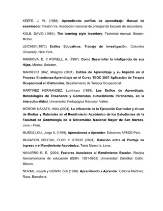 KEEFE, J. W. (1988). Aprendiendo perfiles de aprendizaje: Manual de
examinador, Reston Va: Asociación nacional de principal de Escuela de secundaria.

KOLB, DAVID (1984). The learning style inventory: Technical manual. Boston:
McBer.

LEICHER.(1973) Estilos Educativos. Trabajo de investigación.            Columbia
University, New York.

MARKOVA, D. Y POWELL, A. (1997). Como Desarrollar la Inteligencia de sus
Hijos. México. Selector.

MARRERO DIAZ, Milagros (2001). Estilos de Aprendizaje y su Impacto en el
Proceso Enseñanza-Aprendizaje en el Curso TEOC 2007 Aplicación de Terapia
Ocupacional en Disfunción. Departamento de Terapia Ocupacional.

MARTINEZ HERNÁNDEZ, Luminosa (1999). Los Estilos de Aprendizaje,
Metodologías de Enseñanza y Contenidos culturalmente Pertinentes, en la
Interculturalidad. Universidad Pedagógica Nacional. Valles.

MOROMI NAKATA, Hilda (2004). La Influencia de la Ejecución Curricular y el uso
de Medios y Materiales en el Rendimiento Académico de los Estudiantes de la
Facultad de Odontología de la Universidad Nacional Mayor de San Marcos,
Lima – Perú.

MUÑOZ LOLI, Jorge A. (1999). Aprendamos a Aprender. Ediciones APECE-Perú.

MUSAYON OBLITAS, FLOR Y OTROS (2001). Relación entre el Puntaje de
Ingreso y el Rendimiento Académico. Tesis Maestría. Lima.

NAVARRO R. E. (2004) Factores Asociados al Rendimiento Escolar. Revista
Iberoamericana de educación (ISSN: 1681-5653) Universidad Cristóbal Colón.
México.

NOVAK, Joseph y GOWIN, Bob (1998). Aprendiendo a Aprender. Editoria Martinez.
Roca. Barcelona.
 