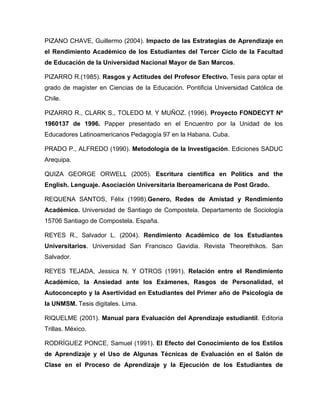 PIZANO CHAVE, Guillermo (2004). Impacto de las Estrategias de Aprendizaje en
el Rendimiento Académico de los Estudiantes del Tercer Ciclo de la Facultad
de Educación de la Universidad Nacional Mayor de San Marcos.

PIZARRO R.(1985). Rasgos y Actitudes del Profesor Efectivo. Tesis para optar el
grado de magíster en Ciencias de la Educación. Pontificia Universidad Católica de
Chile.

PIZARRO R., CLARK S., TOLEDO M. Y MUÑOZ. (1996). Proyecto FONDECYT Nº
1960137 de 1996. Papper presentado en el Encuentro por la Unidad de los
Educadores Latinoamericanos Pedagogía 97 en la Habana. Cuba.

PRADO P., ALFREDO (1990). Metodología de la Investigación. Ediciones SADUC
Arequipa.

QUIZA GEORGE ORWELL (2005). Escritura científica en Politics and the
English. Lenguaje. Asociación Universitaria Iberoamericana de Post Grado.

REQUENA SANTOS, Félix (1998).Genero, Redes de Amistad y Rendimiento
Académico. Universidad de Santiago de Compostela. Departamento de Sociología
15706 Santiago de Compostela. España.

REYES R., Salvador L. (2004). Rendimiento Académico de los Estudiantes
Universitarios. Universidad San Francisco Gavidia. Revista Theorethikos. San
Salvador.

REYES TEJADA, Jessica N. Y OTROS (1991). Relación entre el Rendimiento
Académico, la Ansiedad ante los Exámenes, Rasgos de Personalidad, el
Autoconcepto y la Asertividad en Estudiantes del Primer año de Psicología de
la UNMSM. Tesis digitales. Lima.

RIQUELME (2001). Manual para Evaluación del Aprendizaje estudiantil. Editoria
Trillas. México.

RODRÍGUEZ PONCE, Samuel (1991). El Efecto del Conocimiento de los Estilos
de Aprendizaje y el Uso de Algunas Técnicas de Evaluación en el Salón de
Clase en el Proceso de Aprendizaje y la Ejecución de los Estudiantes de
 