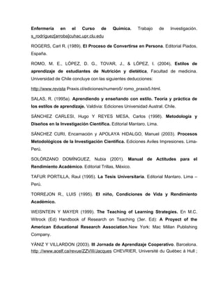Enfermería     en    el   Curso     de    Química.     Trabajo     de   Investigación.
s_rodríguez[arroba]cuhac.upr.clu.edu

ROGERS, Carl R. (1989). El Proceso de Convertirse en Persona. Editorial Piados.
España.

ROMO, M. E., LÓPEZ, D. G., TOVAR, J., & LÓPEZ, I. (2004), Estilos de
aprendizaje de estudiantes de Nutrición y dietética, Facultad de medicina.
Universidad de Chile concluye con las siguientes deducciones:

http://www.revista Praxis.cl/ediciones/numero5/ romo_praxis5.html.

SALAS, R. (1995a). Aprendiendo y enseñando con estilo. Teoría y práctica de
los estilos de aprendizaje. Valdivia: Ediciones Universidad Austral. Chile.

SÁNCHEZ CARLESI, Hugo Y REYES MESA, Carlos (1998). Metodología y
Diseños en la Investigación Científica. Editorial Mantaro. Lima.

SÁNCHEZ CURI, Encarnación y APOLAYA HIDALGO, Manuel (2003). Procesos
Metodológicos de la Investigación Científica. Ediciones Aviles Impresiones. Lima-
Perú.

SOLÓRZANO DOMÍNGUEZ, Nubia (2001). Manual de Actitudes para el
Rendimiento Académico. Editorial Trillas, México.

TAFUR PORTILLA, Raul (1995). La Tesis Universitaria. Editorial Mantaro. Lima –
Perú.

TORREJON R., LUIS (1995). El niño, Condiciones de Vida y Rendimiento
Académico.

WEISNTEIN Y MAYER (1999). The Teaching of Learning Strategies. En M.C.
Witrock (Ed) Handbook of Research on Teaching (3er. Ed): A Proyect of the
American Educational Research Association.New York: Mac Millan Publishing
Company.

YÁNIZ Y VILLARDON (2003). III Jornada de Aprendizaje Cooperativo. Barcelona.
http ://www.acelf.ca/revue/ZZVIII/Jacques CHEVRIER, Université du Québec á Hull ;
 