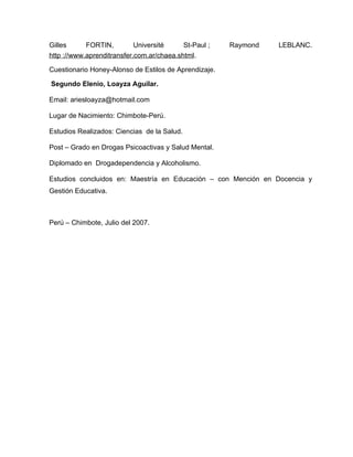 Gilles      FORTIN,         Université     St-Paul ;   Raymond   LEBLANC.
http ://www.aprenditransfer.com.ar/chaea.shtml.

Cuestionario Honey-Alonso de Estilos de Aprendizaje.

Segundo Elenio, Loayza Aguilar.

Email: ariesloayza@hotmail.com

Lugar de Nacimiento: Chimbote-Perú.

Estudios Realizados: Ciencias de la Salud.

Post – Grado en Drogas Psicoactivas y Salud Mental.

Diplomado en Drogadependencia y Alcoholismo.

Estudios concluidos en: Maestría en Educación – con Mención en Docencia y
Gestión Educativa.



Perú – Chimbote, Julio del 2007.
 