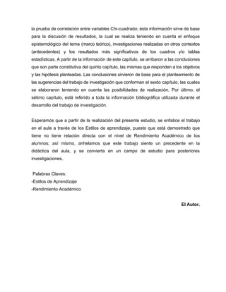 la prueba de correlación entre variables Chi-cuadrado; ésta información sirve de base
para la discusión de resultados, la cual se realiza teniendo en cuenta el enfoque
epistemológico del tema (marco teórico), investigaciones realizadas en otros contextos
(antecedentes) y los resultados más significativos de los cuadros y/o tablas
estadísticas. A partir de la información de este capítulo, se arribaron a las conclusiones
que son parte constitutiva del quinto capítulo, las mismas que responden a los objetivos
y las hipótesis planteadas. Las conclusiones sirvieron de base para el planteamiento de
las sugerencias del trabajo de investigación que conforman el sexto capítulo, las cuales
se elaboraron teniendo en cuenta las posibilidades de realización. Por último, el
sétimo capítulo, está referido a toda la información bibliográfica utilizada durante el
desarrollo del trabajo de investigación.


Esperamos que a partir de la realización del presente estudio, se enfatice el trabajo
en el aula a través de los Estilos de aprendizaje, puesto que está demostrado que
tiene no tiene relación directa con el nivel de Rendimiento Académico de los
alumnos; así mismo, anhelamos que este trabajo siente un precedente en la
didáctica del aula, y se convierta en un campo de estudio para posteriores
investigaciones.


Palabras Claves:
-Estilos de Aprendizaje
-Rendimiento Académico


                                                                                El Autor.
 