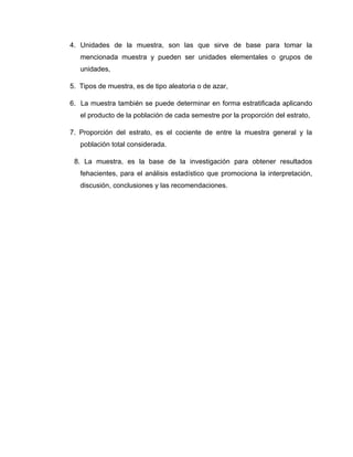 4. Unidades de la muestra, son las que sirve de base para tomar la
   mencionada muestra y pueden ser unidades elementales o grupos de
   unidades,

5. Tipos de muestra, es de tipo aleatoria o de azar,

6. La muestra también se puede determinar en forma estratificada aplicando
   el producto de la población de cada semestre por la proporción del estrato,

7. Proporción del estrato, es el cociente de entre la muestra general y la
   población total considerada.

 8. La muestra, es la base de la investigación para obtener resultados
   fehacientes, para el análisis estadístico que promociona la interpretación,
   discusión, conclusiones y las recomendaciones.
 