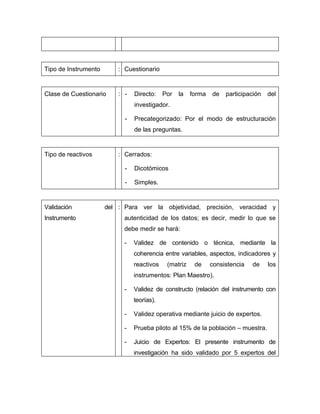 Tipo de Instrumento       : Cuestionario


Clase de Cuestionario     : -   Directo:    Por   la   forma   de   participación   del
                                investigador.

                            -   Precategorizado: Por el modo de estructuración
                                de las preguntas.


Tipo de reactivos         : Cerrados:

                            -   Dicotómicos

                            -   Simples.


Validación            del : Para ver la objetividad, precisión, veracidad y
Instrumento                 autenticidad de los datos; es decir, medir lo que se
                            debe medir se hará:

                            -   Validez de contenido o técnica, mediante la
                                coherencia entre variables, aspectos, indicadores y
                                reactivos    (matriz    de     consistencia   de    los
                                instrumentos: Plan Maestro).

                            -   Validez de constructo (relación del instrumento con
                                teorías).

                            -   Validez operativa mediante juicio de expertos.

                            -   Prueba piloto al 15% de la población – muestra.

                            -   Juicio de Expertos: El presente instrumento de
                                investigación ha sido validado por 5 expertos del
 
