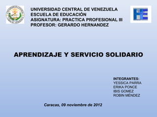 UNIVERSIDAD CENTRAL DE VENEZUELA
    ESCUELA DE EDUCACIÓN
    ASIGNATURA: PRACTICA PROFESIONAL III
    PROFESOR: GERARDO HERNANDEZ




APRENDIZAJE Y SERVICIO SOLIDARIO


                                         INTEGRANTES:
                                         YESSICA PARRA
                                         ERIKA PONCE
                                         IBIS GOMEZ
                                         ROBIN MÉNDEZ

         Caracas, 09 noviembre de 2012
 