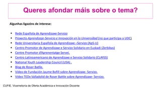 Queres afondar máis sobre o tema?
Algunhas ligazóns de interese:
 Rede Española de Aprendizaxe-Servizo
 Proxecto Aprendizaje-Servicio e Innovación en la Universidad (no que participa a UDC)
 Rede Universitaria Española de Aprendizaxe –Servizo (ApS-U)
 Centro Promotor de Aprendizaxe e Servizo Solidario en Euskadi (Zerbikas)
 Centre Promotor d’Aprenentatge Servei.
 Centro Latinoamericano de Aprendizaxe e Servizo Solidario (CLAYSS)
 National Youth Leadership Council (USA) .
 Blog de Roser Batlle.
 Vídeo de Fundación Jaume Bofill sobre Aprendizaxe- Servizo.
 Vídeo TEDx Valladolid de Roser Battle sobre Aprendizaxe- Servizo.
CUFIE. Vicerreitoría de Oferta Académica e Innovación Docente
 