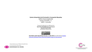Centro Universitario de Formación e Innovación Educativa
Edificio Xoana Capdevielle
Campus de Elviña, s.n.
15071 – A Coruña
Esta guía foi elaborada coa colaboración de
María Raña Fernández (becaria do Grao en
Educación Social da UDC)
Actualizada en Maio de 2017
Guía Básica sobre Aprendizaxe-Servizo de Cufie-UDC ten unha licenza Creative
Commons Atribución-Non comercial-Compartir igual 4.0 Internacional.
 