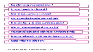 Que entendemos por Aprendizaxe-Servizo?
En que se diferencia do voluntariado?
Cales son as súas vantaxes e inconvintes?
Que competencias desenvolve esta metodoloxía?
En que ámbitos se pode aplicar a Aprendizaxe-Servizo?
Cales son os pasos a seguir para implantar a ApS?
Gustaríache coñecer algunha experiencia de Aprendizaxe- Servizo?
En quen te podes apoiar na UDC para facer Aprendizaxe-Servizo?
Queres afondar máis sobre o tema?
CUFIE. Vicerreitoría de Oferta Académica e Innovación Docente
 