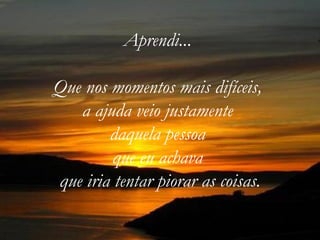 Aprendi...  Que nos momentos mais difíceis,  a ajuda veio justamente  daquela pessoa  que eu achava  que iria tentar piorar as coisas. 