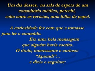 Um dia desses,  na sala de espera de um consultório médico, percebi,  solta entre as revistas, uma folha de papel. A curiosidade fez com que a tomasse  para ler o conteúdo.  Era uma bela mensagem  que alguém havia escrito. O título, interessante e curioso:  “Aprendi”... e dizia o seguinte: 