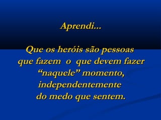 Aprendi... Que os heróis são pessoas  que fazem  o  que devem fazer “naquele” momento, independentemente  do medo que sentem. 