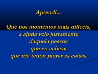Aprendi...  Que nos momentos mais difíceis,  a ajuda veio justamente  daquela pessoa  que eu achava  que iria tentar piorar as coisas. 