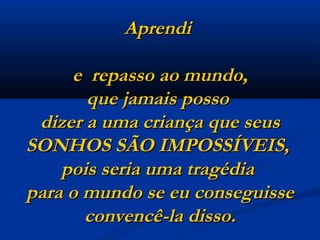 Aprendi  e  repasso ao mundo, que jamais posso  dizer a uma criança que seus SONHOS SÃO IMPOSSÍVEIS,  pois seria uma tragédia  para o mundo se eu conseguisse convencê-la disso. 