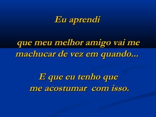 Eu aprendi  que meu melhor amigo vai me machucar de vez em quando...    E que eu tenho que  me acostumar  com isso. 