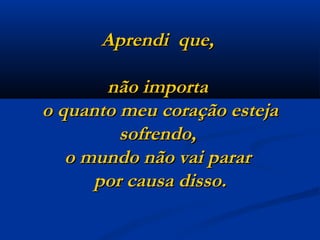 Aprendi  que,  não importa  o quanto meu coração esteja sofrendo,  o mundo não vai parar  por causa disso. 