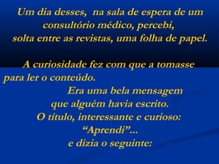 Um dia desses,  na sala de espera de um consultório médico, percebi,  solta entre as revistas, uma folha de papel. A curiosidade fez com que a tomasse  para ler o conteúdo.  Era uma bela mensagem  que alguém havia escrito. O título, interessante e curioso:  “Aprendi”... e dizia o seguinte: 