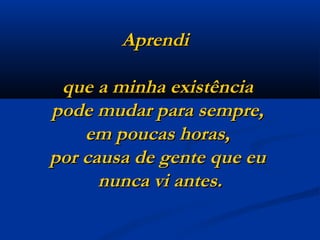 Aprendi  que a minha existência  pode mudar para sempre,  em poucas horas,  por causa de gente que eu  nunca vi antes. 