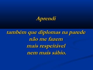 Aprendi  também que diplomas na parede  não me fazem  mais respeitável  nem mais sábio. 