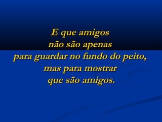 E que amigos  não são apenas  para guardar no fundo do peito,  mas para mostrar  que são amigos. 