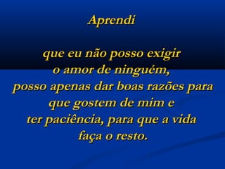 Aprendi  que eu não posso exigir  o amor de ninguém,  posso apenas dar boas razões para que gostem de mim e  ter paciência, para que a vida  faça o resto. 