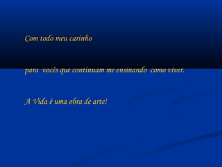 Com todo meu carinho  para  vocês que continuam me ensinando  como viver. A Vida é uma obra de arte! 