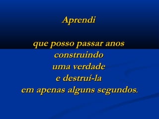 Aprendi  que posso passar anos  construindo  uma verdade  e destruí-la  em apenas alguns segundos . 
