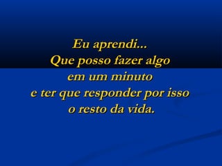 Eu aprendi...  Que posso fazer algo  em um minuto  e ter que responder por isso  o resto da vida. 