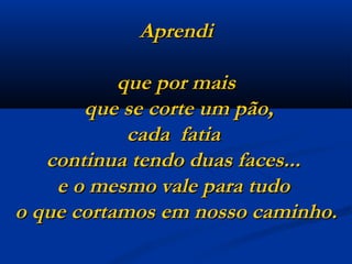 Aprendi que por mais  que se corte um pão, cada  fatia  continua tendo duas faces...  e o mesmo vale para tudo  o que cortamos em nosso caminho. 