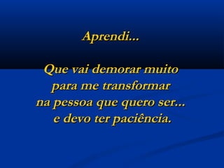 Aprendi...  Que vai demorar muito  para me transformar  na pessoa que quero ser...  e devo ter paciência. 