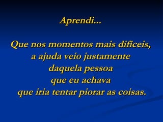Aprendi...

Que nos momentos mais difíceis,
    a ajuda veio justamente
         daquela pessoa
          que eu achava
 que iria tentar piorar as coisas.
 