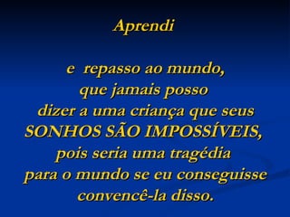 Aprendi

     e repasso ao mundo,
       que jamais posso
 dizer a uma criança que seus
SONHOS SÃO IMPOSSÍVEIS,
    pois seria uma tragédia
para o mundo se eu conseguisse
       convencê-la disso.
 