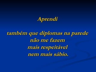 Aprendi

também que diplomas na parede
       não me fazem
      mais respeitável
      nem mais sábio.
 
