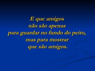 E que amigos
        não são apenas
para guardar no fundo do peito,
       mas para mostrar
       que são amigos.
 