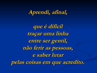 Aprendi, afinal,

          que é difícil
       traçar uma linha
        entre ser gentil,
    não ferir as pessoas,
         e saber lutar
pelas coisas em que acredito. 
 