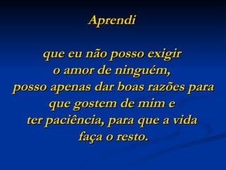 Aprendi

     que eu não posso exigir
       o amor de ninguém,
posso apenas dar boas razões para
      que gostem de mim e
  ter paciência, para que a vida
           faça o resto.
 