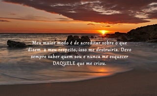 Meu maior medo é de acreditar sobre o que
dizem a meu respeito, isso me destruiria. Devo
 sempre saber quem sou e nunca me esquecer
          DAQUELE que me criou.
 