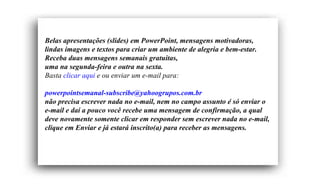 Belas apresentações (slides) em PowerPoint, mensagens motivadoras,
lindas imagens e textos para criar um ambiente de alegria e bem-estar.
Receba duas mensagens semanais gratuitas,
uma na segunda-feira e outra na sexta.
Basta clicar aqui e ou enviar um e-mail para:

powerpointsemanal-subscribe@yahoogrupos.com.br
não precisa escrever nada no e-mail, nem no campo assunto é só enviar o
e-mail e daí a pouco você recebe uma mensagem de confirmação, a qual
deve novamente somente clicar em responder sem escrever nada no e-mail,
clique em Enviar e já estará inscrito(a) para receber as mensagens.
 