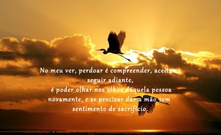 No meu ver, perdoar é compreender, aceitar e
               seguir adiante,
   é poder olhar nos olhos daquela pessoa
  novamente, e se precisar dar a mão sem
          sentimento de sacrifício.
 