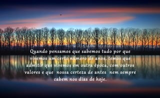 Quando pensamos que sabemos tudo por que
  vivemos um certo número de anos, temos que
 admitir que vivemos em outra época, com outros
valores e que nossa certeza de antes nem sempre
             cabem nos dias de hoje.
 