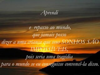 Aprendi

             e repasso ao mundo,
               que jamais posso
dizer a uma criança que seus SONHOS SÃO
              IMPOSSÍVEIS,
           pois seria uma tragédia
para o mundo se eu conseguisse convencê-la disso.
 