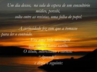 Um dia desses, na sala de espera de um consultório
                    médico, percebi,
      solta entre as revistas, uma folha de papel.

           A curiosidade fez com que a tomasse
para ler o conteúdo.
                  Era uma bela mensagem
                 que alguém havia escrito.
              O título, interessante e curioso:
                        “Aprendi”...
                     e dizia o seguinte:
 