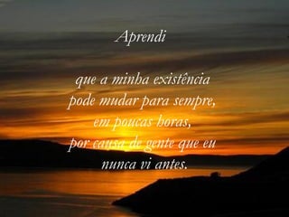 Aprendi

 que a minha existência
pode mudar para sempre,
    em poucas horas,
por causa de gente que eu
      nunca vi antes.
 