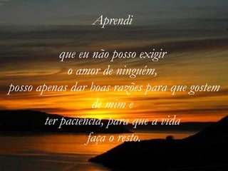 Aprendi

            que eu não posso exigir
             o amor de ninguém,
posso apenas dar boas razões para que gostem
                   de mim e
        ter paciência, para que a vida
                  faça o resto.
 