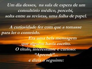 Um dia desses, na sala de espera de um
        consultório médico, percebi,
 solta entre as revistas, uma folha de papel.

    A curiosidade fez com que a tomasse
para ler o conteúdo.
              Era uma bela mensagem
           que alguém havia escrito.
       O título, interessante e curioso:
                  “Aprendi”...
              e dizia o seguinte:
 